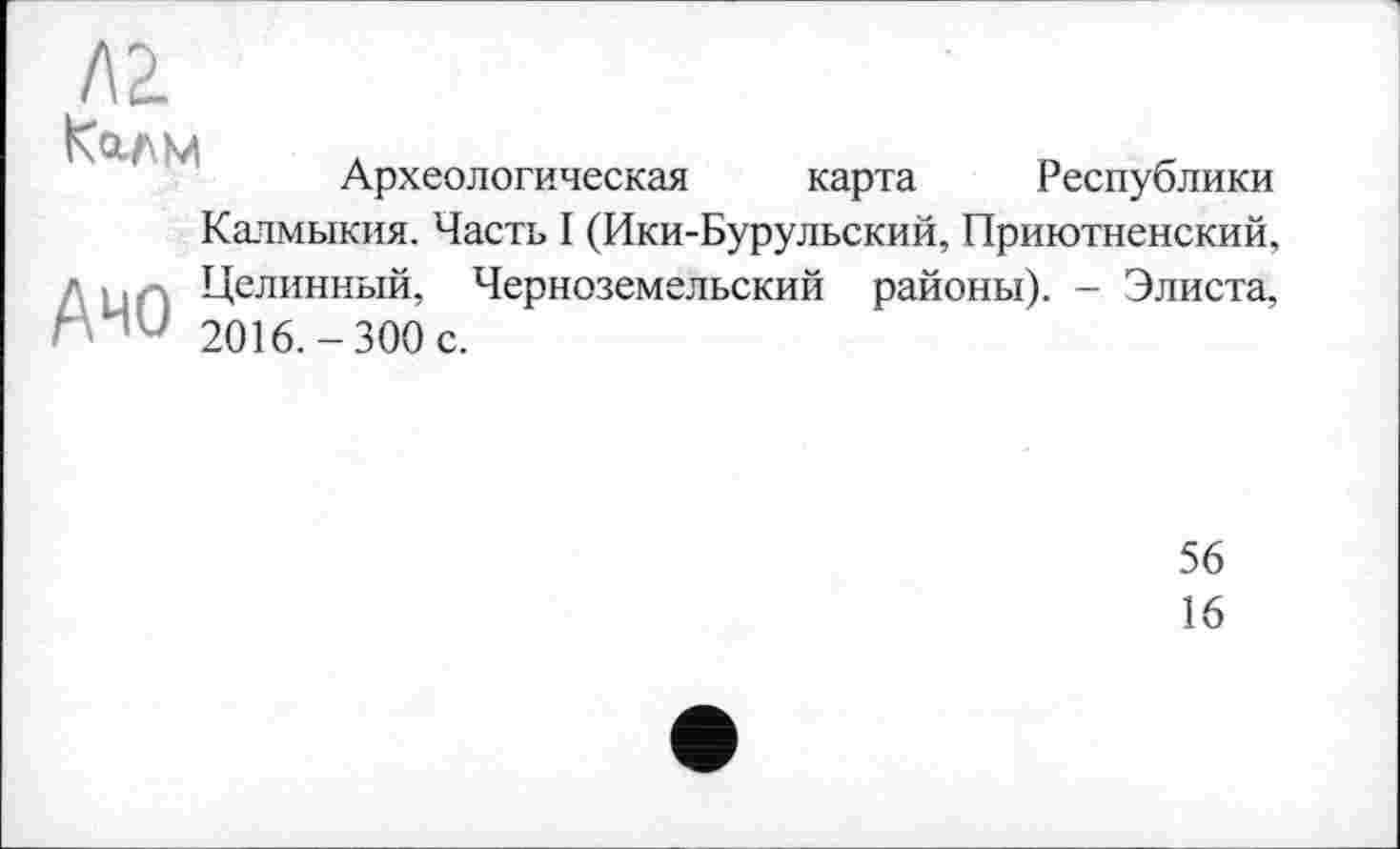 ﻿Л2.
Килм
Археологическая карта Республики
Калмыкия. Часть I (Ики-Бурульский, Приютненский,
г-	Целинный, Черноземельский районы). - Элиста,
Г	2016.-300 с.
56
16